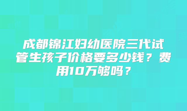成都锦江妇幼医院三代试管生孩子价格要多少钱？费用10万够吗？