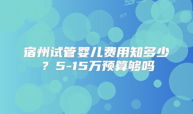 宿州试管婴儿费用知多少?5-15万预算够吗