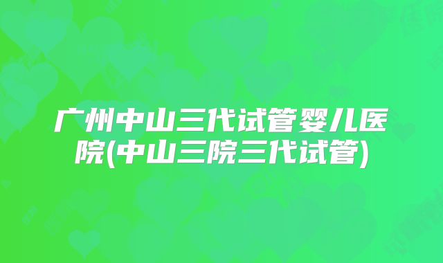 广州中山三代试管婴儿医院(中山三院三代试管)
