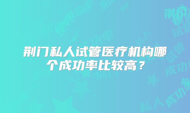荆门私人试管医疗机构哪个成功率比较高?