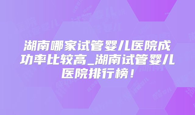 湖南哪家试管婴儿医院成功率比较高_湖南试管婴儿医院排行榜！