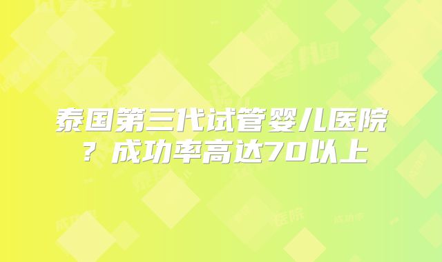泰国第三代试管婴儿医院?成功率高达70以上