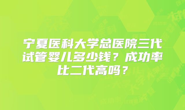 宁夏医科大学总医院三代试管婴儿多少钱？成功率比二代高吗？