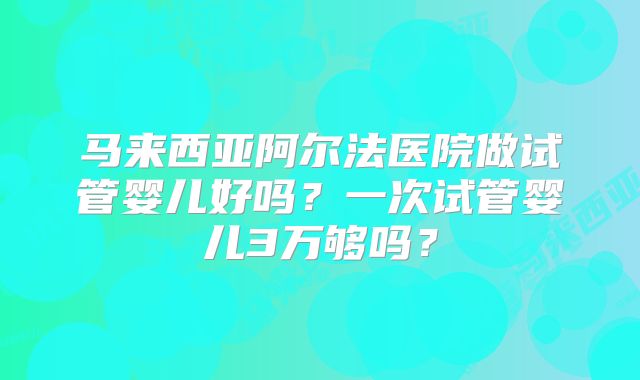 马来西亚阿尔法医院做试管婴儿好吗？一次试管婴儿3万够吗？