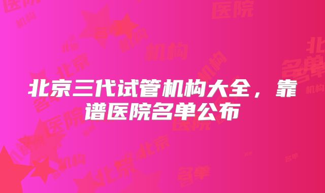 北京三代试管机构大全，靠谱医院名单公布