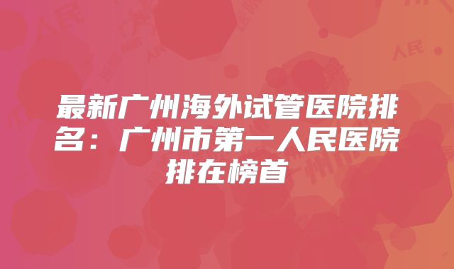 最新广州海外试管医院排名：广州市第一人民医院排在榜首