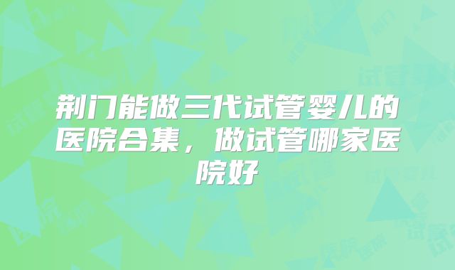 荆门能做三代试管婴儿的医院合集，做试管哪家医院好