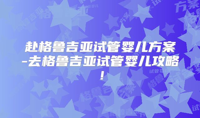 赴格鲁吉亚试管婴儿方案-去格鲁吉亚试管婴儿攻略！
