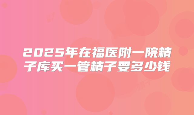 2025年在福医附一院精子库买一管精子要多少钱