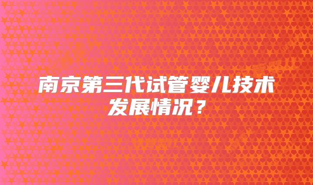 南京第三代试管婴儿技术发展情况？