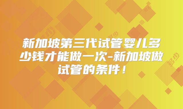新加坡第三代试管婴儿多少钱才能做一次-新加坡做试管的条件!