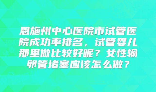 恩施州中心医院市试管医院成功率排名，试管婴儿那里做比较好呢？女性输卵管堵塞应该怎么做？