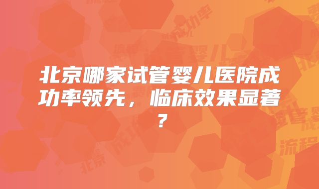 北京哪家试管婴儿医院成功率领先,临床效果显著?