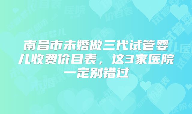 南昌市未婚做三代试管婴儿收费价目表，这3家医院一定别错过
