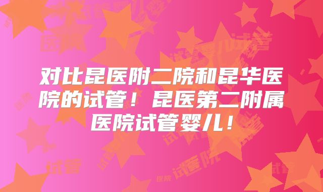 对比昆医附二院和昆华医院的试管！昆医第二附属医院试管婴儿！