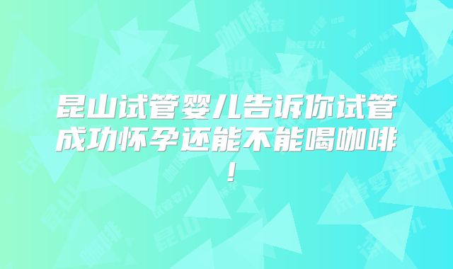 昆山试管婴儿告诉你试管成功怀孕还能不能喝咖啡！