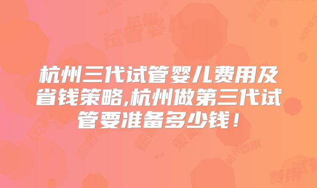 杭州三代试管婴儿费用及省钱策略,杭州做第三代试管要准备多少钱！