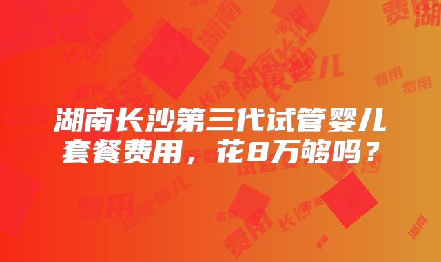 湖南长沙第三代试管婴儿套餐费用，花8万够吗？