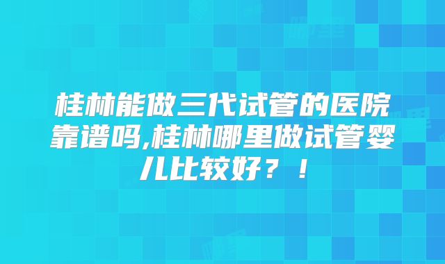 桂林能做三代试管的医院靠谱吗,桂林哪里做试管婴儿比较好？！