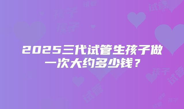 2025三代试管生孩子做一次大约多少钱?