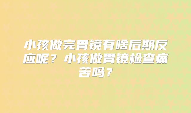 小孩做完胃镜有啥后期反应呢？小孩做胃镜检查痛苦吗？