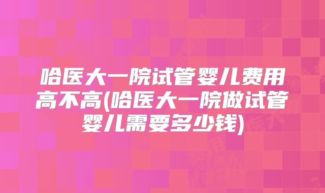 哈医大一院试管婴儿费用高不高(哈医大一院做试管婴儿需要多少钱)