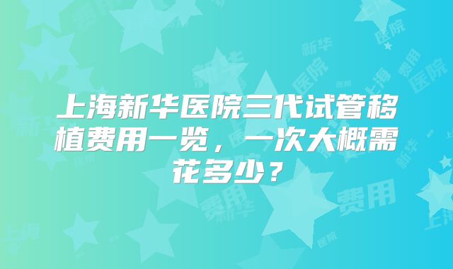 上海新华医院三代试管移植费用一览，一次大概需花多少？