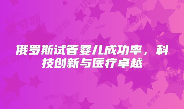 俄罗斯试管婴儿成功率，科技创新与医疗卓越