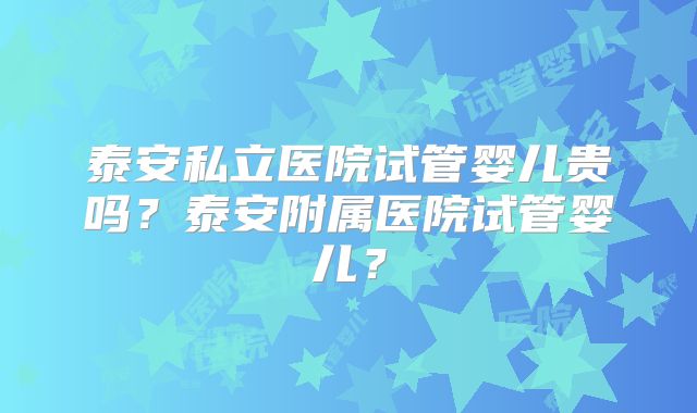 泰安私立医院试管婴儿贵吗？泰安附属医院试管婴儿？