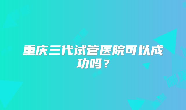 重庆三代试管医院可以成功吗?
