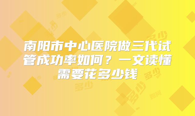 南阳市中心医院做三代试管成功率如何?一文读懂需要花多少钱