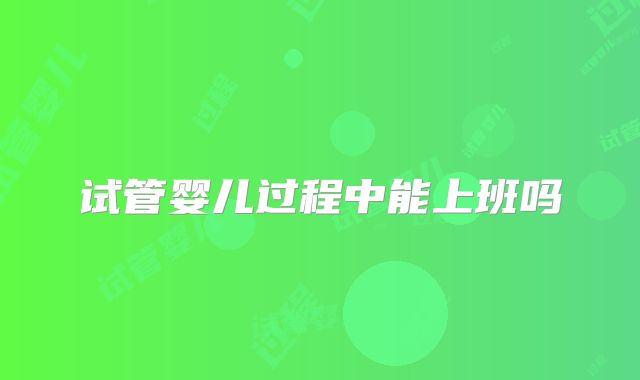 试管婴儿过程中能上班吗