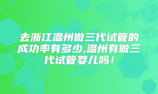 去浙江温州做三代试管的成功率有多少,温州有做三代试管婴儿吗！