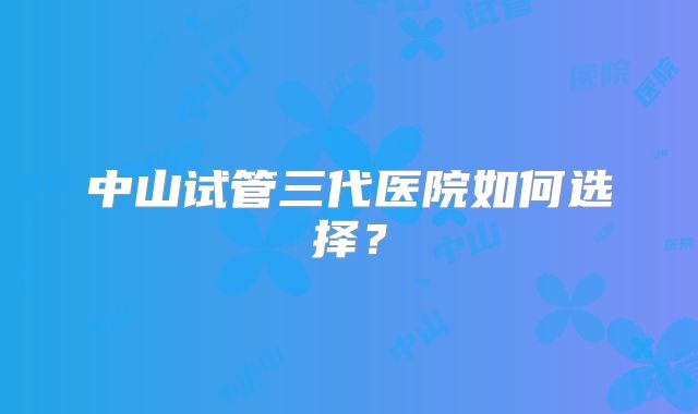 中山试管三代医院如何选择?