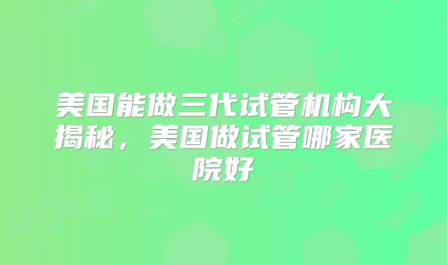美国能做三代试管机构大揭秘，美国做试管哪家医院好