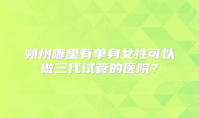 朔州哪里有单身女性可以做三代试管的医院？