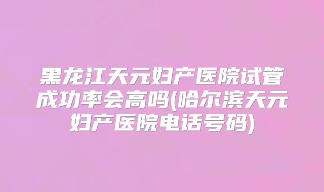 黑龙江天元妇产医院试管成功率会高吗(哈尔滨天元妇产医院电话号码)