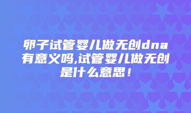 卵子试管婴儿做无创dna有意义吗,试管婴儿做无创是什么意思！