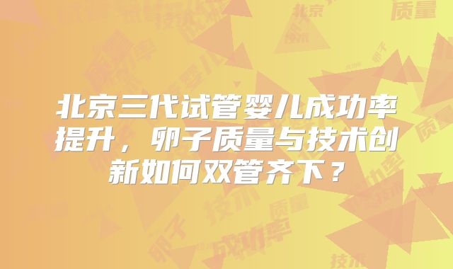 北京三代试管婴儿成功率提升，卵子质量与技术创新如何双管齐下？