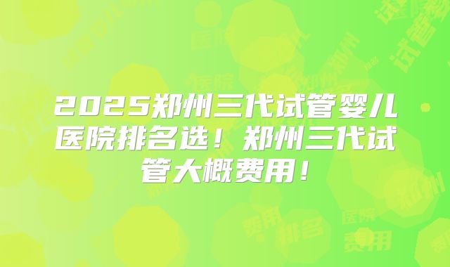 2025郑州三代试管婴儿医院排名选！郑州三代试管大概费用！