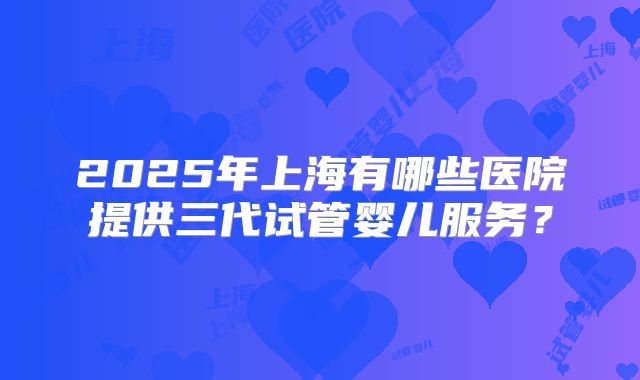 2025年上海有哪些医院提供三代试管婴儿服务？