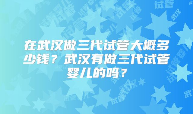 在武汉做三代试管大概多少钱？武汉有做三代试管婴儿的吗？