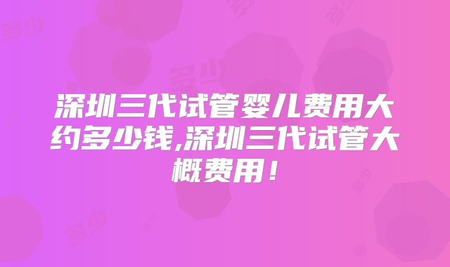 深圳三代试管婴儿费用大约多少钱,深圳三代试管大概费用！