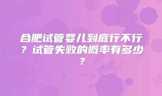 合肥试管婴儿到底行不行?试管失败的概率有多少?