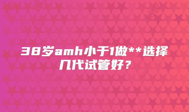 38岁amh小于1做**选择几代试管好?