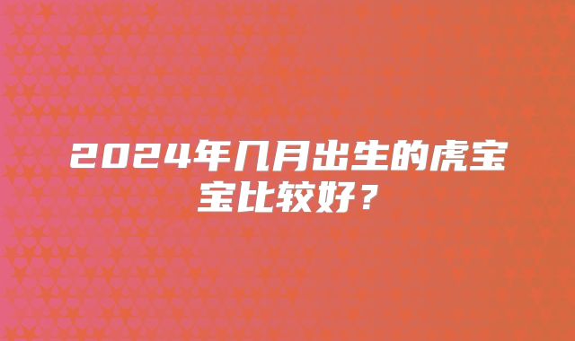 2024年几月出生的虎宝宝比较好?