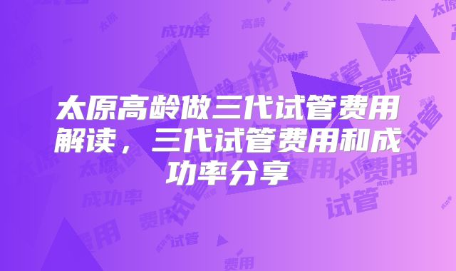 太原高龄做三代试管费用解读,三代试管费用和成功率分享