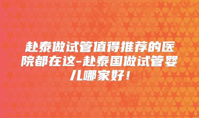 赴泰做试管值得推荐的医院都在这-赴泰国做试管婴儿哪家好!