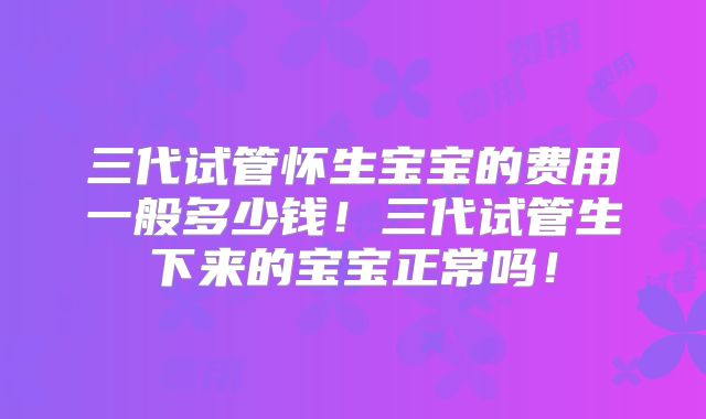 三代试管怀生宝宝的费用一般多少钱!三代试管生下来的宝宝正常吗!