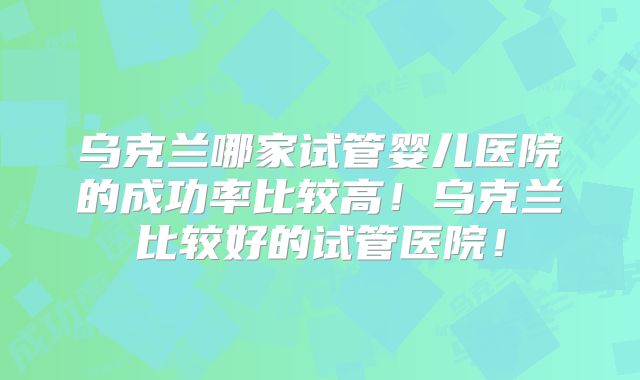 乌克兰哪家试管婴儿医院的成功率比较高！乌克兰比较好的试管医院！